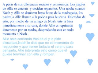 A pesar de sus diferencias sociales y económicas. Los padres
de Allie se enteran y deciden separarlos. Una noche cuando
Noah y Allie se demoran hasta horas de la madrugada, los
padres a Allie llaman a la policía para buscarla. Enterados de
esto, por medio de un amigo de Noah, este la lleva
inmediatamente a su casa, donde Allie es reprimida
duramente por su madre, despreciando esta en todo
momento a Noah.
Allie sale corriendo tras de el y le pide
disculpas,Noah le dice que no es momento de
responder y que tienen todavia el verano para
pensarlo, Allie interpreta esto como que el
quiere terminar con ella y rompen.
 