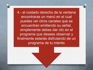 4.- al costado derecho de la ventana
    encontraras un menú en el cual
   puedes ver otros canales que se
    encuentran emitiendo su señal,
   simplemente debes dar clic en el
  programa que desees observar y
finalmente estarás disfrutando de un
        programa de tu interés
 