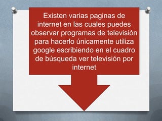 Existen varias paginas de
  internet en las cuales puedes
observar programas de televisión
 para hacerlo únicamente utiliza
 google escribiendo en el cuadro
 de búsqueda ver televisión por
             internet
 