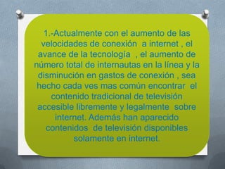1.-Actualmente con el aumento de las
  velocidades de conexión a internet , el
 avance de la tecnología , el aumento de
número total de internautas en la línea y la
 disminución en gastos de conexión , sea
 hecho cada ves mas común encontrar el
    contenido tradicional de televisión
 accesible libremente y legalmente sobre
      internet. Además han aparecido
   contenidos de televisión disponibles
           solamente en internet.
 