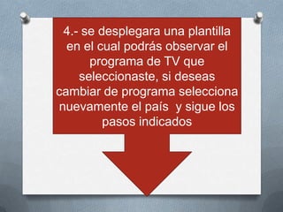4.- se desplegara una plantilla
  en el cual podrás observar el
      programa de TV que
    seleccionaste, si deseas
cambiar de programa selecciona
nuevamente el país y sigue los
         pasos indicados
 