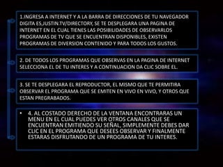 1.INGRESA A INTERNET Y A LA BARRA DE DIRECCIONES DE TU NAVEGADOR
DIGITA ES,JUSTIN.TV/DIRECTORY, SE TE DESPLEGARA UNA PAGINA DE
INTERNET EN EL CUAL TIENES LAS POSIBILIDADES DE OBSERVARLOS
PROGRAMAS DE TV QUE SE ENCUENTRAN DISPONIBLES, EXISTEN
PROGRAMAS DE DIVERSION CONTENIDO Y PARA TODOS LOS GUSTOS.


2. DE TODOS LOS PROGRAMAS QUE OBSERVAS EN LA PAGINA DE INTERNET
SELECCIONA EL DE TU INTERES Y A CONTINUACION DA CLIC SOBRE EL.


3. SE TE DESPLEGARA EL REPRODUCTOR, EL MISMO QUE TE PERMITIRA
OBSERVAR EL PROGRAMA QUE SE EMITEN EN VIVO EN VIVO, Y OTROS QUE
ESTAN PREGRABADOS.

• 4. AL COSTADO DERECHO DE LA VENTANA ENCONTRARAS UN
  MENU EN EL CUAL PUEDES VER OTROS CANALES QUE SE
  ENCUENTRAN EMITIENDO SU SEÑAL, SIMPLEMENTE DEBES DAR
  CLIC EN EL PROGRAMA QUE DESEES OBSERVAR Y FINALMENTE
  ESTARAS DISFRUTANDO DE UN PROGRAMA DE TU INTERES.
 