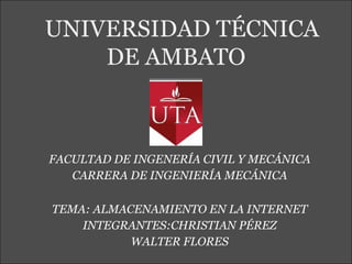 UNIVERSIDAD TÉCNICA
    DE AMBATO



FACULTAD DE INGENERÍA CIVIL Y MECÁNICA
   CARRERA DE INGENIERÍA MECÁNICA

TEMA: ALMACENAMIENTO EN LA INTERNET
    INTEGRANTES:CHRISTIAN PÉREZ
           WALTER FLORES
 
