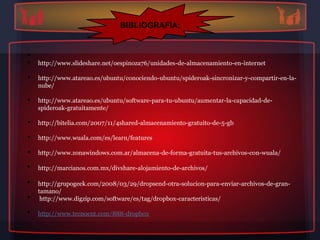 BIBLIOGRAFÍA:


•
•   http://www.slideshare.net/oespinoza76/unidades-de-almacenamiento-en-internet

•   http://www.atareao.es/ubuntu/conociendo-ubuntu/spideroak-sincronizar-y-compartir-en-la-
    nube/

•   http://www.atareao.es/ubuntu/software-para-tu-ubuntu/aumentar-la-capacidad-de-
    spideroak-gratuitamente/

•   http://bitelia.com/2007/11/4shared-almacenamiento-gratuito-de-5-gb

•   http://www.wuala.com/es/learn/features

•   http://www.zonawindows.com.ar/almacena-de-forma-gratuita-tus-archivos-con-wuala/

•   http://marcianos.com.mx/divshare-alojamiento-de-archivos/

•   http://grupogeek.com/2008/03/29/dropsend-otra-solucion-para-enviar-archivos-de-gran-
    tamano/
•    http://www.digzip.com/software/es/tag/dropbox-caracteristicas/

•   http://www.tecnoent.com/888-dropbox
 