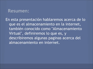 Resumen:
En esta presentación hablaremos acerca de lo
  que es el almacenamiento en la internet,
  también conocido como "Almacenamiento
  Virtual", definiremos lo que es, y
  describiremos algunas paginas acerca del
  almacenamiento en internet.
 