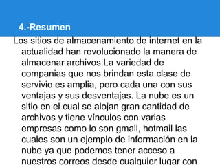 4.-Resumen
Los sitios de almacenamiento de internet en la
  actualidad han revolucionado la manera de
  almacenar archivos.La variedad de
  companias que nos brindan esta clase de
  servivio es amplia, pero cada una con sus
  ventajas y sus desventajas. La nube es un
  sitio en el cual se alojan gran cantidad de
  archivos y tiene vínculos con varias
  empresas como lo son gmail, hotmail las
  cuales son un ejemplo de información en la
  nube ya que podemos tener acceso a
  nuestros correos desde cualquier lugar con
 