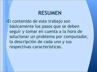 RESUMEN
-El contenido de este trabajo son
  básicamente los pasos que se deben
  seguir y tomar en cuenta a la hora de
  solucionar un problema por computador,
  la descripción de cada uno y sus
  respectivas características.
 