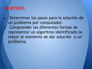 OBJETIVOS
 
● Determinar los pasos para la solución de
  un problema por computador.
● Comprender las diferentes formas de
  representar un algoritmo identificado la
  mejor al momento de dar solución a un
  problema.
 
 
 