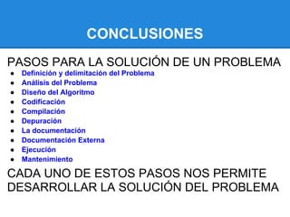 CONCLUSIONES
PASOS PARA LA SOLUCIÓN DE UN PROBLEMA
●   Definición y delimitación del Problema
●   Análisis del Problema
●   Diseño del Algoritmo
●   Codificación
●   Compilación
●   Depuración
●   La documentación
●   Documentación Externa
●   Ejecución
●   Mantenimiento

CADA UNO DE ESTOS PASOS NOS PERMITE
DESARROLLAR LA SOLUCIÓN DEL PROBLEMA
 