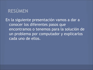RESÚMEN
En la siguiente presentación vamos a dar a
  conocer los diferentes pasos que
  encontramos o tenemos para la solución de
  un problema por computador y explicarlos
  cada uno de ellos.
 
