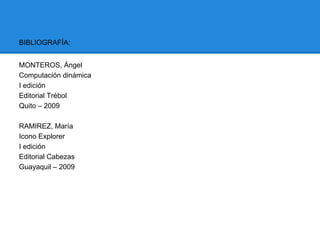 BIBLIOGRAFÍA:


MONTEROS, Ángel
Computación dinámica
I edición
Editorial Trébol
Quito – 2009

RAMIREZ, María
Icono Explorer
I edición
Editorial Cabezas
Guayaquil – 2009
 
