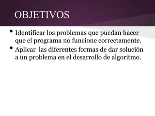 OBJETIVOS
• Identificar los problemas que puedan hacer
    que el programa no funcione correctamente.
•   Aplicar las diferentes formas de dar solución
    a un problema en el desarrollo de algoritmo.
 