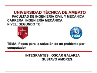 UNIVERSIDAD TÉCNICA DE AMBATO
   FACULTAD DE INGENIERÍA CIVIL Y MECÁNICA
CARRERA: INGENIERÍA MECÁNICA
NIVEL: SEGUNDO ´´B´´




TEMA: Pasos para la solución de un problema por
computador

           INTEGRANTES : OSCAR GALARZA
                   GUSTAVO AMORES
 