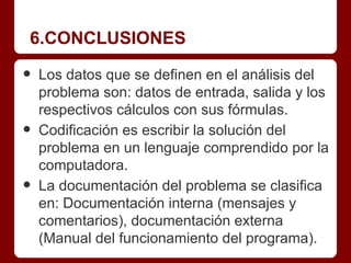 6.CONCLUSIONES

•   Los datos que se definen en el análisis del
    problema son: datos de entrada, salida y los
    respectivos cálculos con sus fórmulas.
•   Codificación es escribir la solución del
    problema en un lenguaje comprendido por la
    computadora.
•   La documentación del problema se clasifica
    en: Documentación interna (mensajes y
    comentarios), documentación externa
    (Manual del funcionamiento del programa).
 