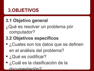 3.OBJETIVOS

3.1 Objetivo general
¿Qué es resolver un problema pòr
  computador?
3.2 Objetivos específicos
• ¿Cuales son los datos que se definen
  en el análisis del problema?
• ¿Qué es codificar?
• ¿Cuál es la clasificación de la
  documentación?
 