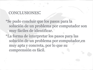 CONCLUSIONES     :
*Se pudo concluir que los pasos para la
  solución de un problema por computador son
  muy fáciles de identificar.
*La forma de interpretar los pasos para las
  solución de un problema por computador,en
  muy apta y concreta, por lo que su
  comprensión es fácil.
 