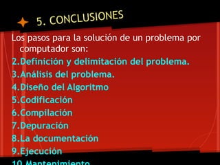 5. CONCLUSIONES
Los pasos para la solución de un problema por
  computador son:
2.Definición y delimitación del problema.
3.Análisis del problema.
4.Diseño del Algoritmo
5.Codificación
6.Compilación
7.Depuración
8.La documentación
9.Ejecución
 