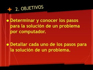 2. OBJETIVOS

• Determinar y conocer los pasos
  para la solución de un problema
  por computador.

• Detallar cada uno de los pasos para
  la solución de un problema.
 
