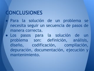 CONCLUSIONES
● Para la solución de un problema se
  necesita seguir un secuencia de pasos de
  manera correcta.
● Los pasos para la solución de un
  problema son: definición, análisis,
  diseño,    codificación,    compìlación,
  depuración, documentación, ejecución y
  mantenimiento.
 