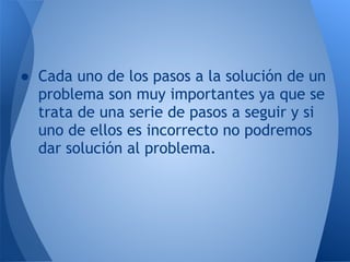 ● Cada uno de los pasos a la solución de un
  problema son muy importantes ya que se
  trata de una serie de pasos a seguir y si
  uno de ellos es incorrecto no podremos
  dar solución al problema.
 