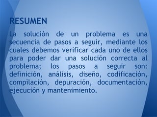 RESUMEN
La solución de un problema es una
secuencia de pasos a seguir, mediante los
cuales debemos verificar cada uno de ellos
para poder dar una solución correcta al
problema; los pasos a seguir son:
definición, análisis, diseño, codificación,
compìlación, depuración, documentación,
ejecución y mantenimiento.
 