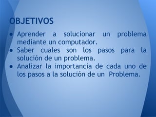 OBJETIVOS
● Aprender a solucionar un problema
  mediante un computador.
● Saber cuales son los pasos para la
  solución de un problema.
● Analizar la importancia de cada uno de
  los pasos a la solución de un Problema.
 