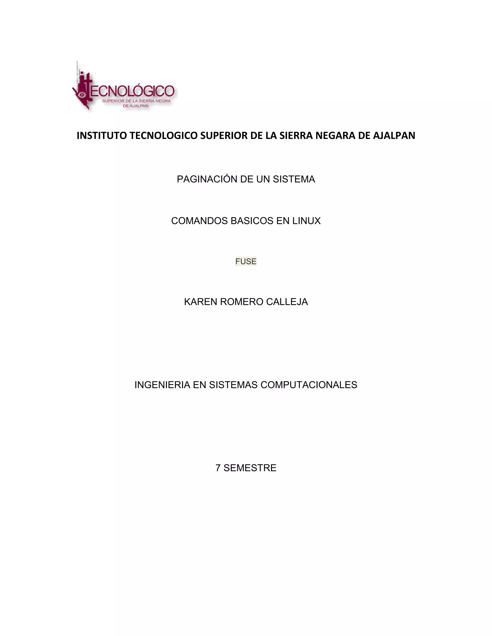 INSTITUTO TECNOLOGICO SUPERIOR DE LA SIERRA NEGARA DE AJALPAN


                  PAGINACIÓN DE UN SISTEMA



                 COMANDOS BASICOS EN LINUX



                            FUSE




                   KAREN ROMERO CALLEJA




          INGENIERIA EN SISTEMAS COMPUTACIONALES




                        7 SEMESTRE
 