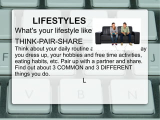 LIFESTYLES
What's your lifestyle like?
THINK-PAIR-SHARE
Think about your daily routine and schedule, the way
you dress up, your hobbies and free time activities,
eating habits, etc. Pair up with a partner and share.
Find out about 3 COMMON and 3 DIFFERENT
things you do.
                           L
 