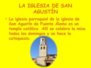 LA IGLESIA DE SAN
            AGUSTÍN
• La iglesia parroquial de la iglesia de
  San Agustín de Fuente Álamo es un
  templo católico. Allí se celebra la misa
  todos los domingos y se hace la
  catequesis.
 
