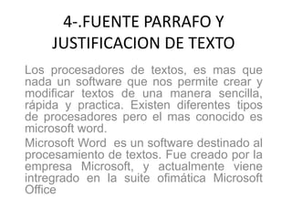 4-.FUENTE PARRAFO Y
JUSTIFICACION DE TEXTO
Los procesadores de textos, es mas que
nada un software que nos permite crear y
modificar textos de una manera sencilla,
rápida y practica. Existen diferentes tipos
de procesadores pero el mas conocido es
microsoft word.
Microsoft Word es un software destinado al
procesamiento de textos. Fue creado por la
empresa Microsoft, y actualmente viene
intregrado en la suite ofimática Microsoft
Office