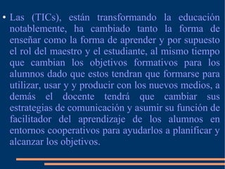 ● Las (TICs), están transformando la educación
notablemente, ha cambiado tanto la forma de
enseñar como la forma de aprender y por supuesto
el rol del maestro y el estudiante, al mismo tiempo
que cambian los objetivos formativos para los
alumnos dado que estos tendran que formarse para
utilizar, usar y y producir con los nuevos medios, a
demás el docente tendrá que cambiar sus
estrategias de comunicación y asumir su función de
facilitador del aprendizaje de los alumnos en
entornos cooperativos para ayudarlos a planificar y
alcanzar los objetivos.
 
