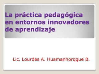 La práctica pedagógica
en entornos innovadores
de aprendizaje
Lic. Lourdes A. Huamanhorqque B.
 