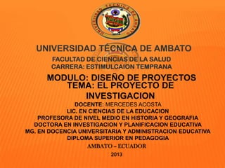 UNIVERSIDAD TÉCNICA DE AMBATO
FACULTAD DE CIENCIAS DE LA SALUD
CARRERA: ESTIMULCAION TEMPRANA
TEMA: EL PROYECTO DE
INVESTIGACIONN
AMBATO – ECUADOR
2013
MODULO: DISEÑO DE PROYECTOS
DOCENTE: MERCEDES ACOSTA
LIC. EN CIENCIAS DE LA EDUCACION
PROFESORA DE NIVEL MEDIO EN HISTORIA Y GEOGRAFIA
DOCTORA EN INVESTIGACION Y PLANIFICACION EDUCATIVA
MG. EN DOCENCIA UNIVERSITARIA Y ADMINISTRACION EDUCATIVA
DIPLOMA SUPERIOR EN PEDAGOGIA
 