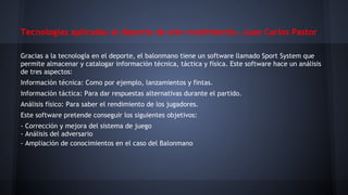 Tecnologías aplicadas al deporte de alto rendimiento. Juan Carlos Pastor
Gracias a la tecnología en el deporte, el balonmano tiene un software llamado Sport System que
permite almacenar y catalogar información técnica, táctica y física. Este software hace un análisis
de tres aspectos:
Información técnica: Como por ejemplo, lanzamientos y fintas.
Información táctica: Para dar respuestas alternativas durante el partido.
Análisis físico: Para saber el rendimiento de los jugadores.
Este software pretende conseguir los siguientes objetivos:
- Corrección y mejora del sistema de juego
- Análisis del adversario
- Ampliación de conocimientos en el caso del Balonmano

 