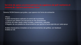 Servicio de apoyo al entrenamiento de jugadores de golf mediante el
sistema de captura automático Vicon
Sistema VICON:Sistema que graba y que aparece de forma de animación
Ofrece:
Análisis biomecánico aplicado al control del movimiento
1.Captura que obtiene una secuencia en tres dimensiones
2.Edición de video desde vistas frontales, posteriores y laterales
3.Registro de una plataforma dinamométrica que aporta la fuerza ejercida por cada apoyo
Análisis biomecánico inmediato en los entrenamientos del golfista, con feedback
Análisis en 3D.

 