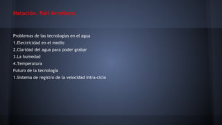 Natación. Raíl Arrellano

Problemas de las tecnologías en el agua
1.Electricidad en el medio
2.Claridad del agua para poder grabar
3.La humedad
4.Temperatura
Futuro de la tecnología
1.Sistema de registro de la velocidad intra-ciclo

 