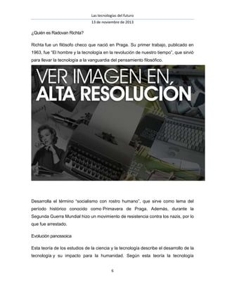 Las tecnologías del futuro
13 de noviembre de 2013

¿Quién es Radovan Richta?
Richta fue un filósofo checo que nació en Praga. Su primer trabajo, publicado en
1963, fue “El hombre y la tecnología en la revolución de nuestro tiempo”, que sirvió
para llevar la tecnología a la vanguardia del pensamiento filosófico.

Desarrolla el término “socialismo con rostro humano”, que sirve como lema del
período histórico conocido como Primavera de Praga. Además, durante la
Segunda Guerra Mundial hizo un movimiento de resistencia contra los nazis, por lo
que fue arrestado.
Evolución panossoica
Esta teoría de los estudios de la ciencia y la tecnología describe el desarrollo de la
tecnología y su impacto para la humanidad. Según esta teoría la tecnología
6

 