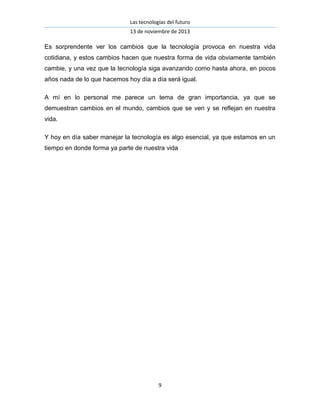 Las tecnologías del futuro
13 de noviembre de 2013

Es sorprendente ver los cambios que la tecnología provoca en nuestra vida
cotidiana, y estos cambios hacen que nuestra forma de vida obviamente también
cambie, y una vez que la tecnología siga avanzando como hasta ahora, en pocos
años nada de lo que hacemos hoy día a día será igual.
A mí en lo personal me parece un tema de gran importancia, ya que se
demuestran cambios en el mundo, cambios que se ven y se reflejan en nuestra
vida.
Y hoy en día saber manejar la tecnología es algo esencial, ya que estamos en un
tiempo en donde forma ya parte de nuestra vida

9

 