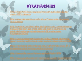 OTRAS FUENTES
http://m.portafolio.co/negocios/inversion-publicidad-digitalcrecio-1223-colombia

http://www.iabcolombia.com/lo-ultimo/comunicado-de-prensaiab-colombia/
http://andacol.com/php/index.php?option=com_content&view=ar
ticle&id=232:ipor-que-crece-cada-vez-mas-la-inversion-enpublicidad-online-en-colombia&catid=43:revista-anda41&Itemid=300117
http://www.puromarketing.com/66/18322/marcas-destinaranmayor-inversion-publicitaria-redes-sociales-videos-online.html#
https://somosdigital1.wordpress.com/2014/02/05/crece-37-7la-inversion-publicitaria-en-medios-digitales/
http://www.m2m.com.co/interna.asp?mid=1&did=5126
http://www.youtube.com/yt/creators/es/creator-benefits.html

 