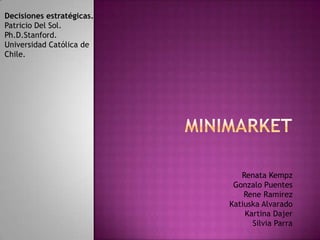 Decisiones estratégicas.
Patricio Del Sol.
Ph.D.Stanford.
Universidad Católica de
Chile.
Renata Kempz
Gonzalo Puentes
Rene Ramirez
Katiuska Alvarado
Kartina Dajer
Silvia Parra
 