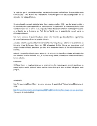 Se esperaba que la compañía reportara fuertes resultados en medios luego de que rivales como
Comcast Corp., Time Warner Inc. y News Corp. anunciaron ganancias robustas engrosadas por un
saludable mercado publicitario.
Un ejemplo es la campaña publicitaria de Disney, que arrancó en 2011 y que dio la oportunidad a
los visitantes de sus parques temáticos, de convertirse en las estrellas de un espectáculo nocturno
cuando las fotos que se tomen en el parque durante el día se conviertan en enormes proyecciones
en el Castillo de la Cenicienta en Walt Disney World o en la atracciónIt’s a small world en
el Disneyland Resort.
Esta nueva campaña de publicidad, buscó atraer a los visitantes que deseaban tener experiencias
de ensueño y que podrán ser recordadas siempre.
Aunado a esto, Disney presentó un itinerario deAdventures by Disney a la tierra de las pirámides, un
itinerario virtual de Parques Disney en 3DD a la galaxia de Star Wars y una experiencia en el
parque Disney California Adventure que lleva a los visitantes al reino de The Little Mermaid (La
Sirenita).
Además, Disney informó que celebró la apertura de un resort en el romántico Hawai, y Disney Cruise
Line presentó el 26 de enero de 2011, el crucero Disney Dream para expandir los horizontes de sus
barcos actuales.
Conclusión:
El ATL de Disney es muy bueno ya que se genera en medios masivos y esto permite que tenga un
mayor impacto en las personas, tanto auditivo como visual y así esto atraerá a más gente a sus
parques.
Bibliografía:
http://www.merca20.com/disney-presenta-campana-de-publicidad/ Visitada Lunes 02 de Junio de
2014.
http://www.cnnexpansion.com/negocios/2011/11/10/walt-disney-hace-magia-con-sus-ganancias
Visitada 02 de Junio de 2014.
 