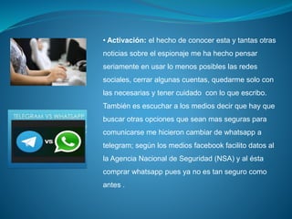 • Activación: el hecho de conocer esta y tantas otras
noticias sobre el espionaje me ha hecho pensar
seriamente en usar lo menos posibles las redes
sociales, cerrar algunas cuentas, quedarme solo con
las necesarias y tener cuidado con lo que escribo.
También es escuchar a los medios decir que hay que
buscar otras opciones que sean mas seguras para
comunicarse me hicieron cambiar de whatsapp a
telegram; según los medios facebook facilito datos al
la Agencia Nacional de Seguridad (NSA) y al ésta
comprar whatsapp pues ya no es tan seguro como
antes .
 