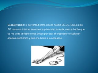 Desactivación: si de verdad como dice la noticia EE.UU. Espía a las
PC hasta sin internet entonces la privacidad es nula y eso a hecho que
se me quite la fiebre o ese deseo por usar el ordenador o cualquier
aparato electrónico y solo me limito a lo necesario.
 