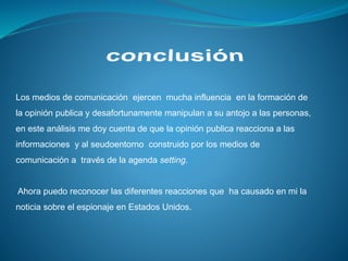 Los medios de comunicación ejercen mucha influencia en la formación de
la opinión publica y desafortunamente manipulan a su antojo a las personas,
en este análisis me doy cuenta de que la opinión publica reacciona a las
informaciones y al seudoentorno construido por los medios de
comunicación a través de la agenda setting.
Ahora puedo reconocer las diferentes reacciones que ha causado en mi la
noticia sobre el espionaje en Estados Unidos.
 