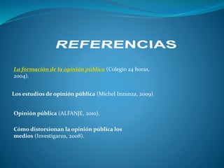 La formación de la opinión pública (Colegio 24 horas,
2004).
Los estudios de opinión pública (Michel Inzunza, 2009).
Opinión pública (ALFANJE, 2010).
Cómo distorsionan la opinión pública los
medios (Investigar11s, 2008).
 