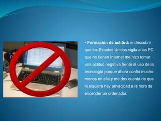 • Formación de actitud: el descubrir
que los Estados Unidos vigila a las PC
que no tienen Internet me hizo tomar
una actitud negativa frente al uso de la
tecnología porque ahora confió mucho
menos en ella y me doy cuenta de que
ni siquiera hay privacidad a la hora de
encender un ordenador.
 