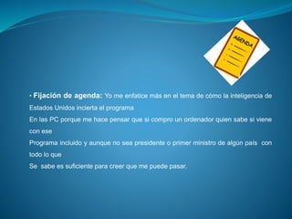 • Fijación de agenda: Yo me enfatice más en el tema de cómo la inteligencia de
Estados Unidos incierta el programa
En las PC porque me hace pensar que si compro un ordenador quien sabe si viene
con ese
Programa incluido y aunque no sea presidente o primer ministro de algún país con
todo lo que
Se sabe es suficiente para creer que me puede pasar.
 