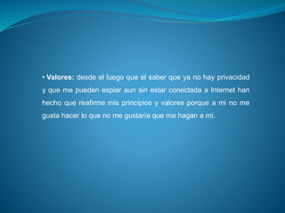 • Valores: desde el luego que el saber que ya no hay privacidad
y que me pueden espiar aun sin estar conectada a Internet han
hecho que reafirme mis principios y valores porque a mi no me
gusta hacer lo que no me gustaría que me hagan a mi.
 