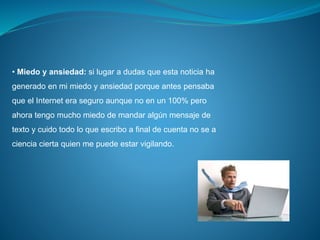 • Miedo y ansiedad: si lugar a dudas que esta noticia ha
generado en mi miedo y ansiedad porque antes pensaba
que el Internet era seguro aunque no en un 100% pero
ahora tengo mucho miedo de mandar algún mensaje de
texto y cuido todo lo que escribo a final de cuenta no se a
ciencia cierta quien me puede estar vigilando.
 