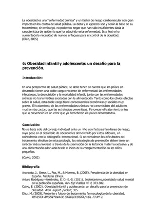 La obesidad es una “enfermedad crónica” y un factor de riesgo cardiovascular con gran 
impacto en los costos de salud pública. La dieta y el ejercicio son y serán la base de su 
tratamiento; sin embargo, no podemos negar que han sido insuficientes dada la 
característica de epidemia que ha adquirido esta enfermedad. Este hecho ha 
aumentado la necesidad de nuevos enfoques para el control de la obesidad. 
(Díaz, 2005) 
6: Obesidad infantil y adolescente: un desafío para la 
prevención. 
Introducción: 
En una perspectiva de salud pública, se debe tener en cuenta que los países en 
desarrollo tienen una doble carga creciente de enfermedad: las enfermedades 
infecciosas, la desnutrición y la mortalidad infantil, junto con las enfermedades 
crónicas no transmisibles asociadas con la alimentación. Tanto como los obvios efectos 
sobre la salud, esta doble carga tiene consecuencias económicas y sociales muy 
graves. El tratamiento de las enfermedades crónicas no transmisibles del adulto es 
mucho más costoso que las estrategias preventivas. Favorecer el tratamiento antes 
que la prevención es un error que ya cometieron los países desarrollados. 
Conclusión: 
No se trata sólo del consejo individual ante un niño con factores familiares de riesgo, 
cuyo peso en el desarrollo de obesidad es demostrado por estos artículos, en 
coincidencia con la bibliografía internacional. Si se consideran las dificultades del 
tratamiento efectivo de esta patología, las estrategias de prevención deben tener un 
carácter más universal, a través de la promoción de la lactancia materna exclusiva y de 
una alimentación adecuada desde el inicio de la complementación en los niños 
pequeños. 
(Calvo, 2002) 
Bibliografía 
Aranceta, J., Serra, L., Foz, M., & Moreno, B. (2005). Prevalencia de la obesidad en 
España. Medicina Clinica. 
Arturo Rodríguez-Hernández, E. D.-S.-S. (2011). Sedentarismo,obesidad y salud mental 
en la población española. Rev Esp Publica nº 4, 373-382. 
Calvo, E. (2002). Obesidad infantil y adolescente: un desafio para la prevencion de 
obesidad. Arch. argent. pediatr, 355. 
Diaz, M. (2005). Presente y futuro del tratamiento farmacologico de la obesidad. 
REVISTA ARGENTINA DE CARDIOLOGÍA / VOL 73 Nº 2. 
 